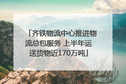 齐铁物流中心推进物流总包服务 上半年运送货物近170万吨