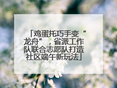 鸡蛋托巧手变“龙舟”，省派工作队联合志愿队打造社区端午新玩法