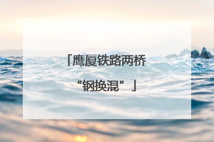 鹰厦铁路两桥“钢换混”