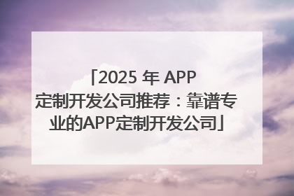 2025 年 APP 定制开发公司推荐：靠谱专业的APP定制开发公司