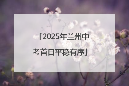2025年兰州中考首日平稳有序