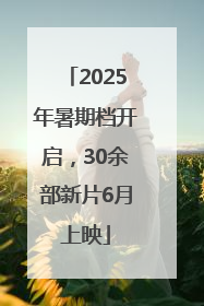 2025年暑期档开启，30余部新片6月上映