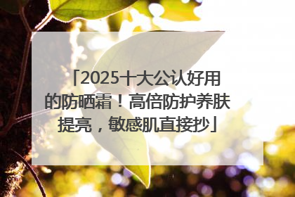 2025十大公认好用的防晒霜！高倍防护养肤提亮，敏感肌直接抄