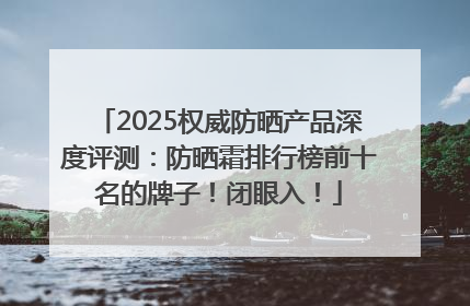 2025权威防晒产品深度评测：防晒霜排行榜前十名的牌子！闭眼入！