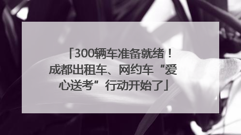 300辆车准备就绪！成都出租车、网约车“爱心送考”行动开始了