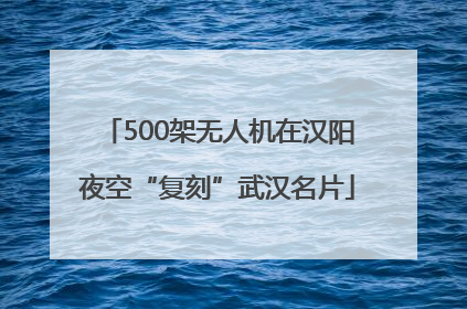500架无人机在汉阳夜空“复刻”武汉名片