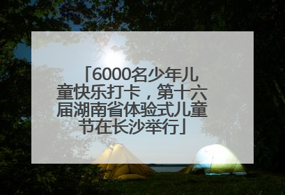 6000名少年儿童快乐打卡，第十六届湖南省体验式儿童节在长沙举行