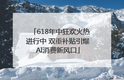 618年中狂欢火热进行中 双重补贴引爆AI消费新风口